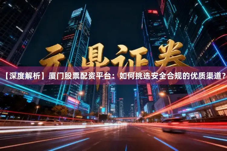 【深度解析】厦门股票配资平台：如何挑选安全合规的优质渠道？