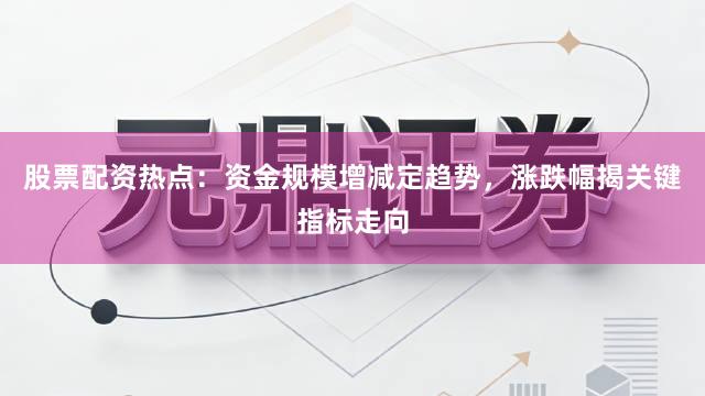 股票配资热点：资金规模增减定趋势，涨跌幅揭关键指标走向