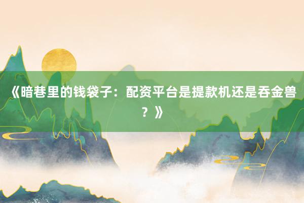 《暗巷里的钱袋子:配资平台是提款机还是吞金兽?》