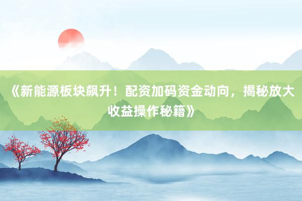 《新能源板块飙升!配资加码资金动向,揭秘放大收益操作秘籍》
