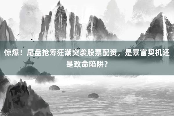惊爆!尾盘抢筹狂潮突袭股票配资,是暴富契机还是致命陷阱?