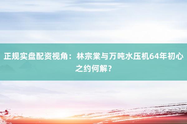 正规实盘配资视角:林宗棠与万吨水压机64年初心之约何解?