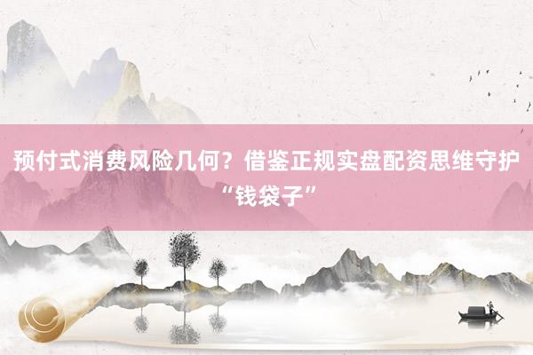 预付式消费风险几何?借鉴正规实盘配资思维守护“钱袋子”