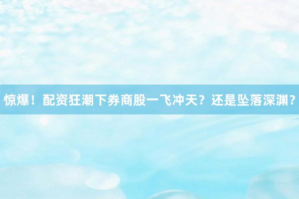 惊爆！配资狂潮下券商股一飞冲天？还是坠落深渊？