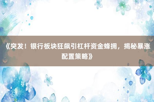 《突发！银行板块狂飙引杠杆资金蜂拥，揭秘暴涨配置策略》