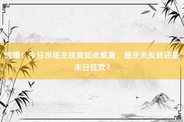 惊爆!今日市场主线竟如此疯魔,是逆天反转还是末日狂欢?