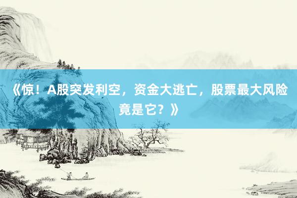《惊！A股突发利空，资金大逃亡，股票最大风险竟是它？》
