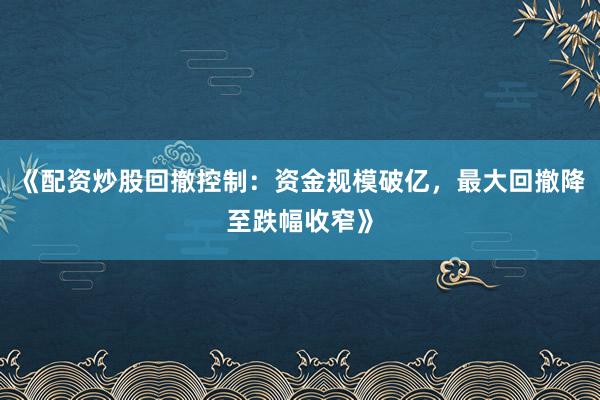 《配资炒股回撤控制：资金规模破亿，最大回撤降至跌幅收窄》