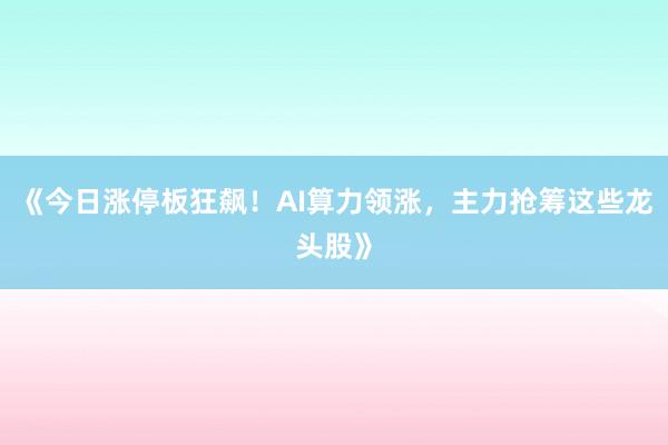 《今日涨停板狂飙！AI算力领涨，主力抢筹这些龙头股》
