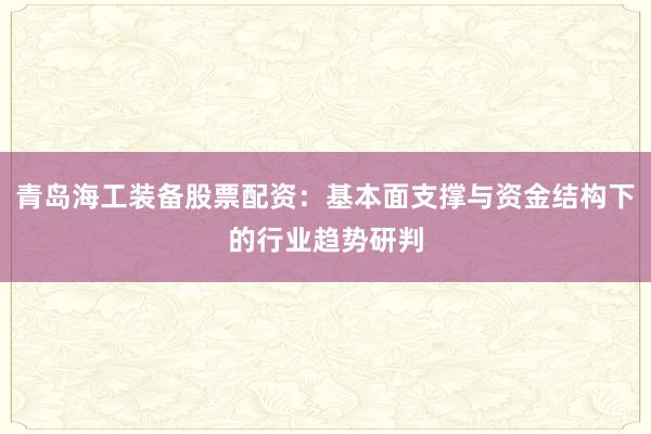 青岛海工装备股票配资：基本面支撑与资金结构下的行业趋势研判
