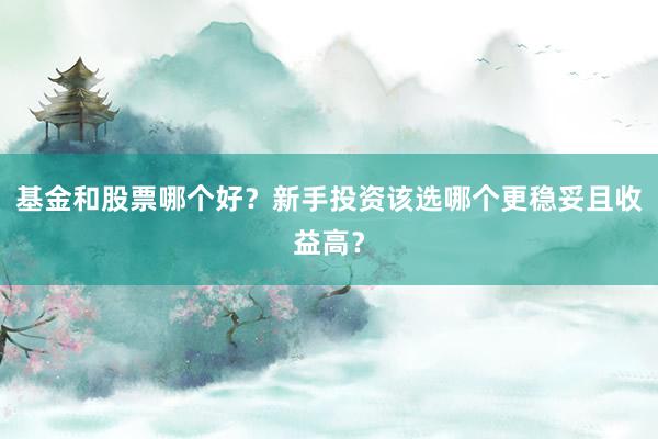 基金和股票哪个好？新手投资该选哪个更稳妥且收益高？