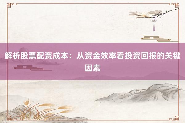 解析股票配资成本：从资金效率看投资回报的关键因素