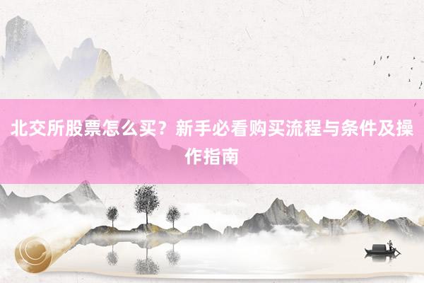 北交所股票怎么买？新手必看购买流程与条件及操作指南