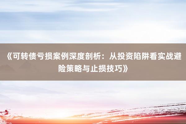 《可转债亏损案例深度剖析：从投资陷阱看实战避险策略与止损技巧》