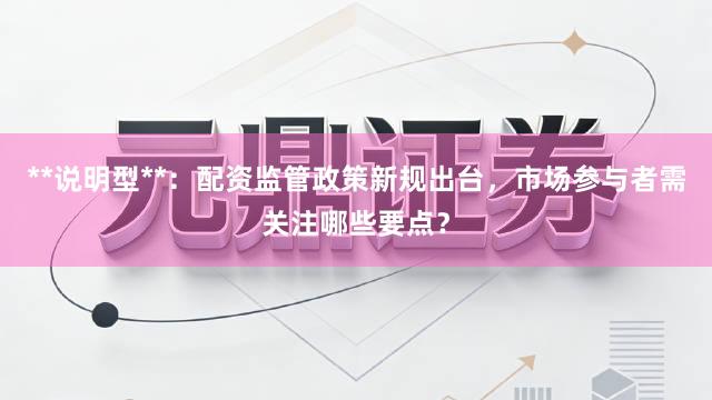 **说明型**：配资监管政策新规出台，市场参与者需关注哪些要点？